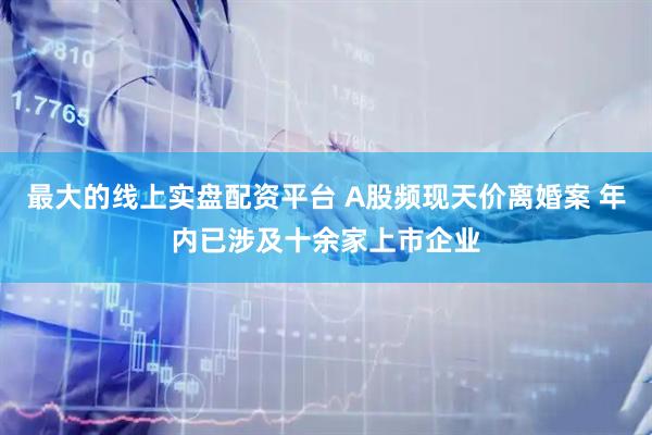 最大的线上实盘配资平台 A股频现天价离婚案 年内已涉及十余家上市企业