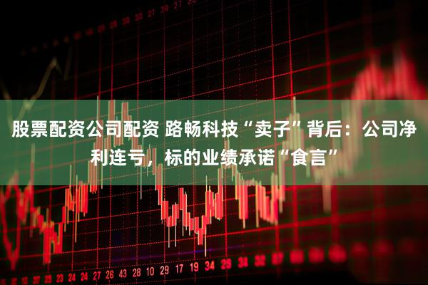 股票配资公司配资 路畅科技“卖子”背后：公司净利连亏，标的业绩承诺“食言”