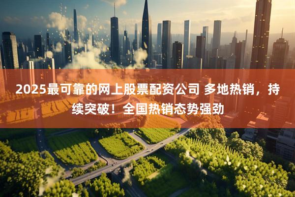 2025最可靠的网上股票配资公司 多地热销，持续突破！全国热销态势强劲
