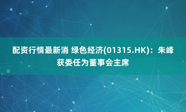 配资行情最新消 绿色经济(01315.HK)：朱峰获委任为董事会主席