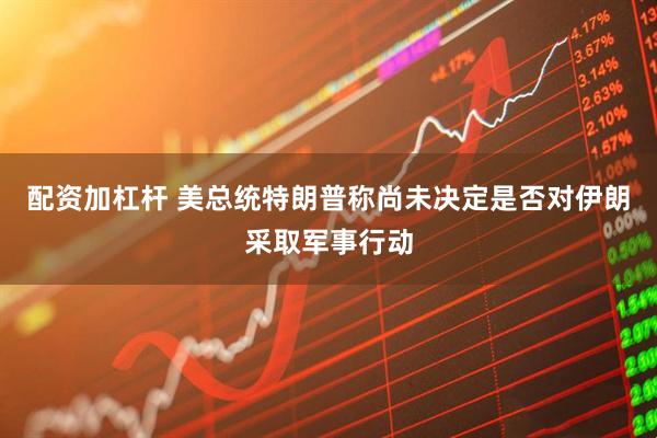 配资加杠杆 美总统特朗普称尚未决定是否对伊朗采取军事行动