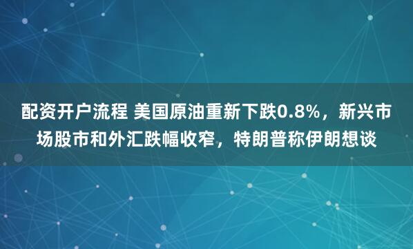 配资开户流程 美国原油重新下跌0.8%，新兴市场股市和外汇跌幅收窄，特朗普称伊朗想谈