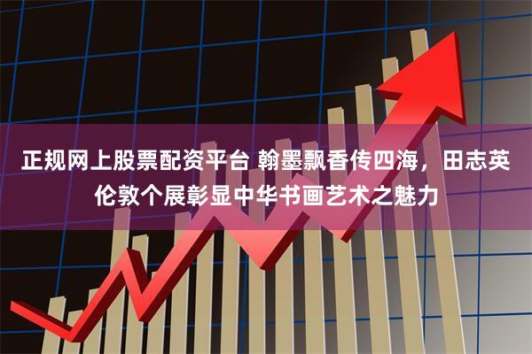 正规网上股票配资平台 翰墨飘香传四海，田志英伦敦个展彰显中华书画艺术之魅力