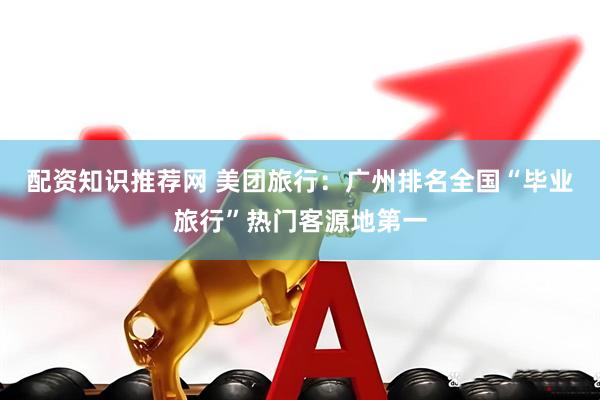 配资知识推荐网 美团旅行：广州排名全国“毕业旅行”热门客源地第一