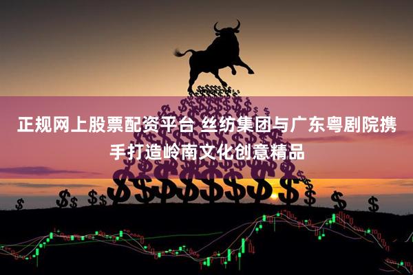 正规网上股票配资平台 丝纺集团与广东粤剧院携手打造岭南文化创意精品
