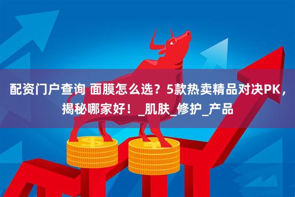 配资门户查询 面膜怎么选？5款热卖精品对决PK，揭秘哪家好！_肌肤_修护_产品