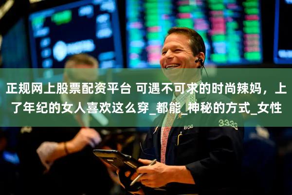 正规网上股票配资平台 可遇不可求的时尚辣妈，上了年纪的女人喜欢这么穿_都能_神秘的方式_女性