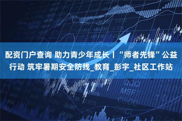 配资门户查询 助力青少年成长丨“师者先锋”公益行动 筑牢暑期安全防线_教育_彭宇_社区工作站