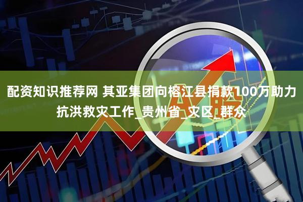 配资知识推荐网 其亚集团向榕江县捐款100万助力抗洪救灾工作_贵州省_灾区_群众
