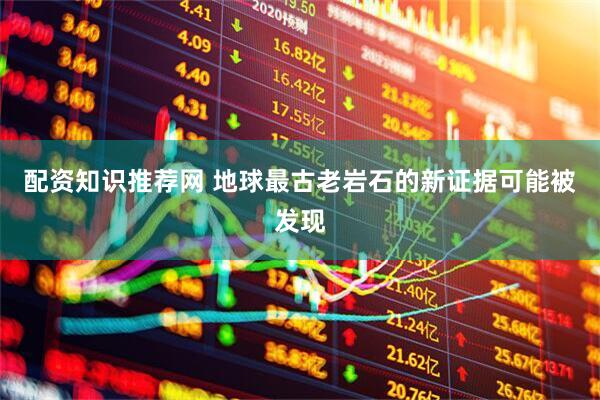 配资知识推荐网 地球最古老岩石的新证据可能被发现