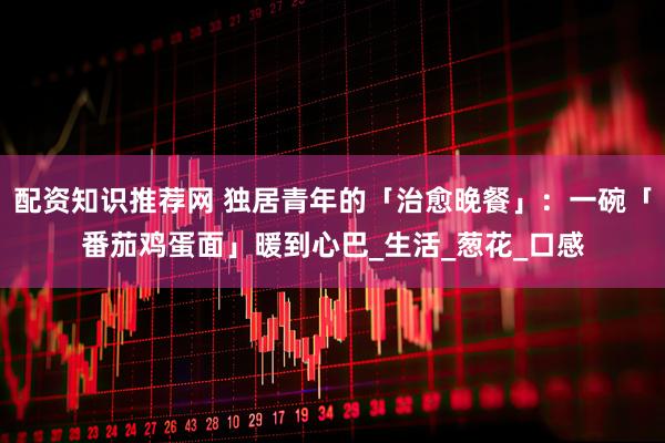 配资知识推荐网 独居青年的「治愈晚餐」：一碗「番茄鸡蛋面」暖到心巴_生活_葱花_口感