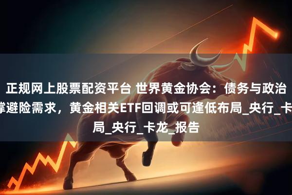 正规网上股票配资平台 世界黄金协会：债务与政治因素支撑避险需求，黄金相关ETF回调或可逢低布局_央行_卡龙_报告