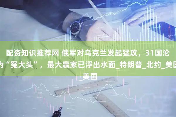配资知识推荐网 俄军对乌克兰发起猛攻，31国沦为“冤大头”，最大赢家已浮出水面_特朗普_北约_美国