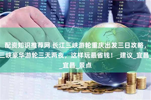 配资知识推荐网 长江三峡游轮重庆出发三日攻略，重庆三峡豪华游轮三天两夜，这样玩最省钱！_建议_宜昌_景点