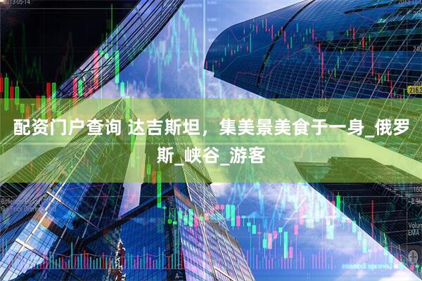 配资门户查询 达吉斯坦，集美景美食于一身_俄罗斯_峡谷_游客