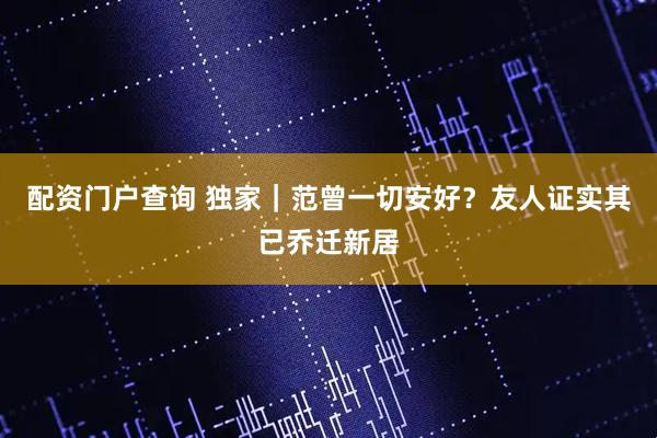 配资门户查询 独家｜范曾一切安好？友人证实其已乔迁新居