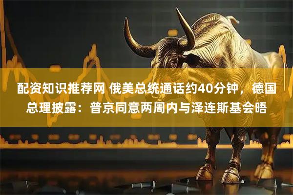 配资知识推荐网 俄美总统通话约40分钟，德国总理披露：普京同意两周内与泽连斯基会晤