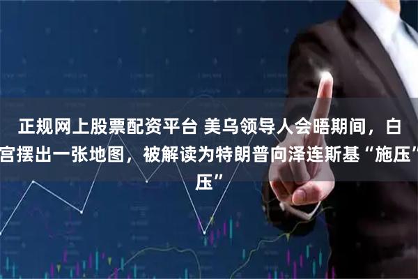 正规网上股票配资平台 美乌领导人会晤期间，白宫摆出一张地图，被解读为特朗普向泽连斯基“施压”
