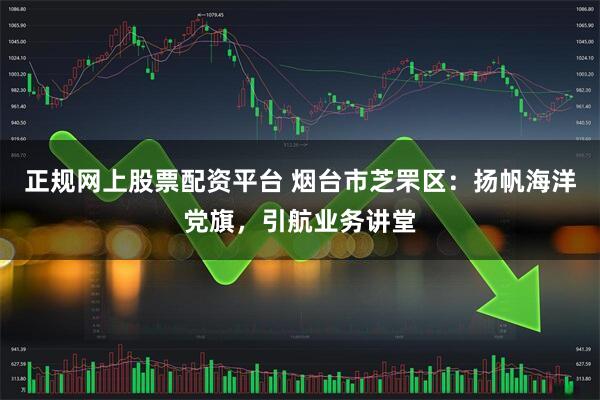 正规网上股票配资平台 烟台市芝罘区：扬帆海洋党旗，引航业务讲堂