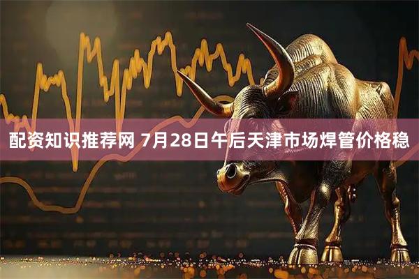 配资知识推荐网 7月28日午后天津市场焊管价格稳