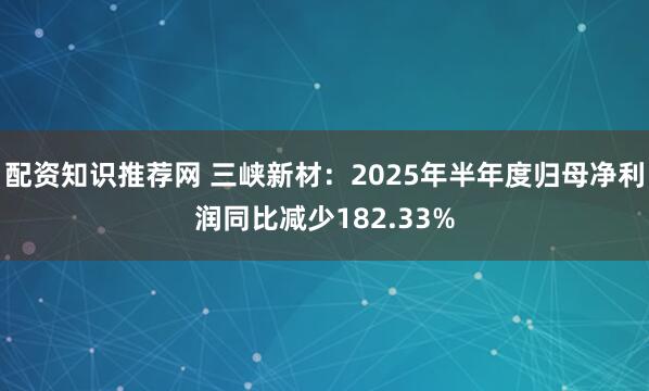 配资知识推荐网 三峡新材：2025年半年度归母净利润同比减少182.33%