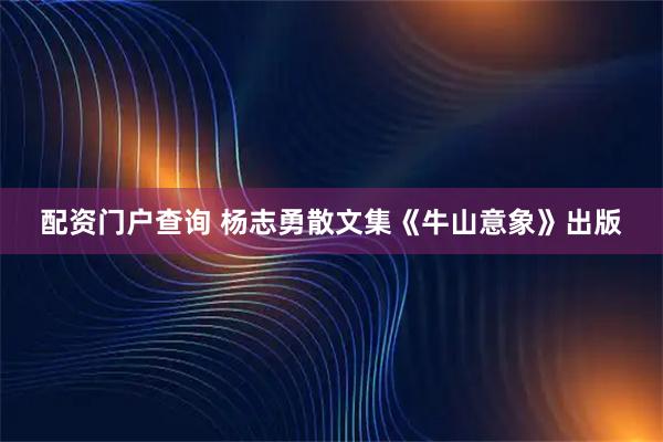 配资门户查询 杨志勇散文集《牛山意象》出版