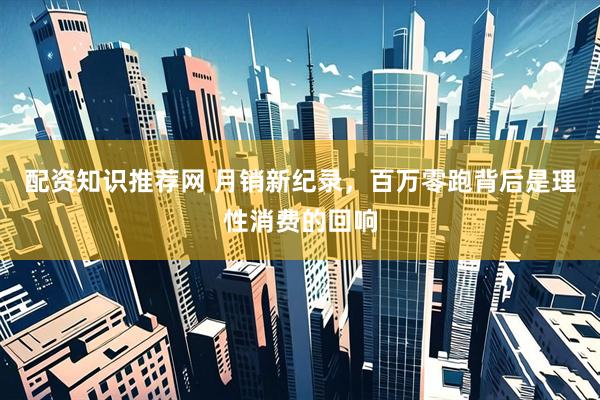 配资知识推荐网 月销新纪录，百万零跑背后是理性消费的回响