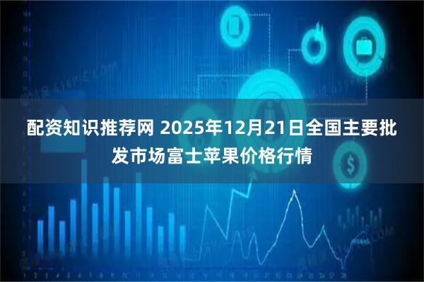 配资知识推荐网 2025年12月21日全国主要批发市场富士苹果价格行情