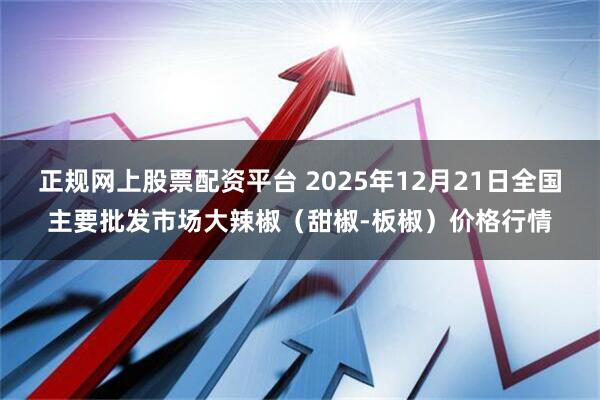 正规网上股票配资平台 2025年12月21日全国主要批发市场大辣椒（甜椒-板椒）价格行情
