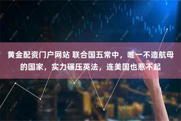 黄金配资门户网站 联合国五常中，唯一不造航母的国家，实力碾压英法，连美国也惹不起