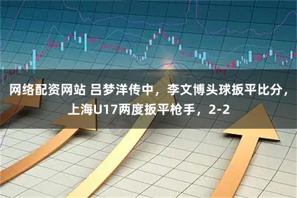 网络配资网站 吕梦洋传中，李文博头球扳平比分，上海U17两度扳平枪手，2-2