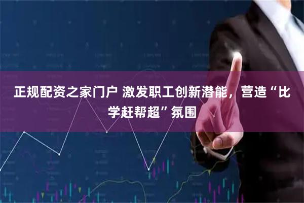 正规配资之家门户 激发职工创新潜能，营造“比学赶帮超”氛围