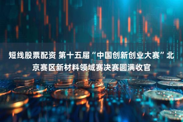 短线股票配资 第十五届“中国创新创业大赛”北京赛区新材料领域赛决赛圆满收官