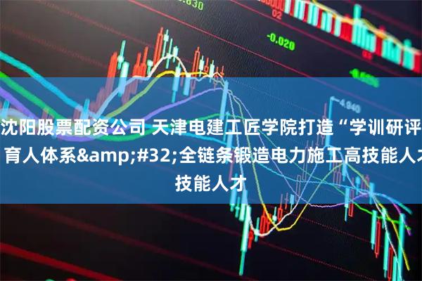沈阳股票配资公司 天津电建工匠学院打造“学训研评”育人体系 全链条锻造电力施工高技能人才