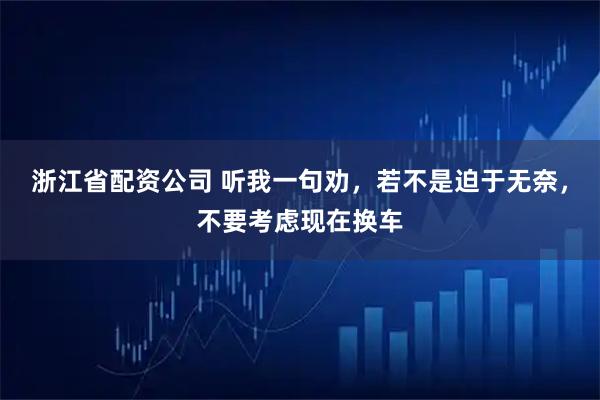 浙江省配资公司 听我一句劝，若不是迫于无奈，不要考虑现在换车