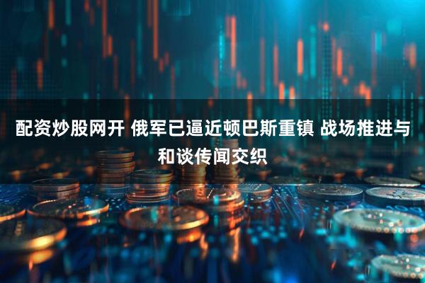 配资炒股网开 俄军已逼近顿巴斯重镇 战场推进与和谈传闻交织