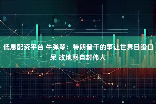 低息配资平台 牛弹琴：特朗普干的事让世界目瞪口呆 改地图自封伟人