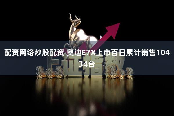 配资网络炒股配资 奥迪E7X上市百日累计销售10434台