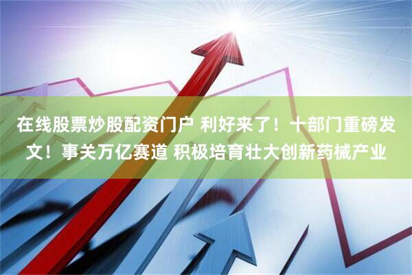在线股票炒股配资门户 利好来了！十部门重磅发文！事关万亿赛道 积极培育壮大创新药械产业