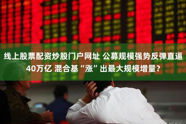 线上股票配资炒股门户网址 公募规模强势反弹直逼40万亿 混合基“涨”出最大规模增量？