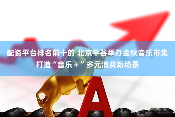 配资平台排名前十的 北京平谷举办金秋音乐市集打造“音乐＋”多元消费新场景