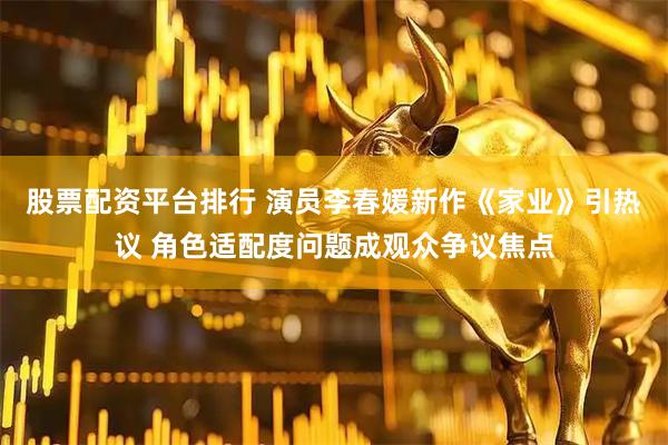 股票配资平台排行 演员李春媛新作《家业》引热议 角色适配度问题成观众争议焦点