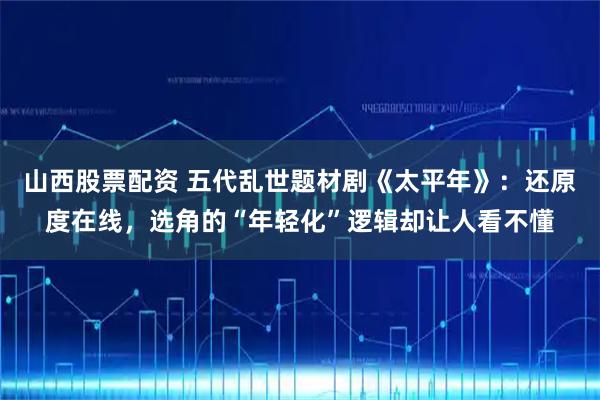 山西股票配资 五代乱世题材剧《太平年》：还原度在线，选角的“年轻化”逻辑却让人看不懂