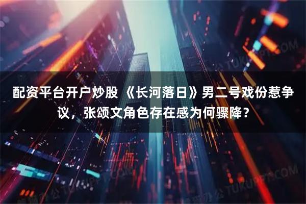 配资平台开户炒股 《长河落日》男二号戏份惹争议，张颂文角色存在感为何骤降？